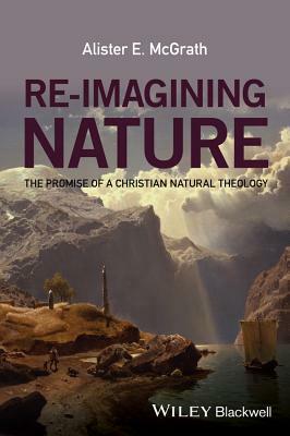 Re-Imagining Nature: The Promise of a Christian Natural Theology by Alister E. McGrath
