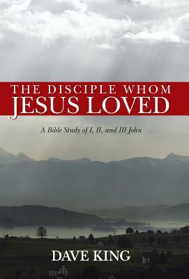 The Disciple Whom Jesus Loved: A Bible Study of I, II, and III John by Dave King