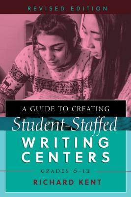 A Guide to Creating Student-Staffed Writing Centers, Grades 6-12, Revised Edition by Richard Kent