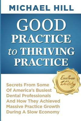 Good Practice To Thriving Practice: Secrets From Some Of America's Busiest Dental Professionals And How They Achieved Massive Practice Growth During A by Michael Hill