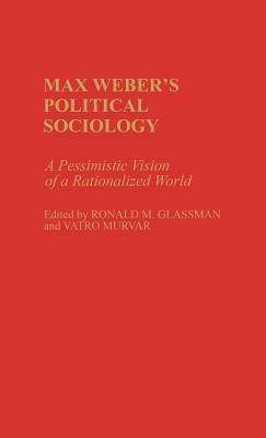 Max Weber's Political Sociology: A Pessimistic Vision of a Rationalized World by Vatro Murvar, Ronald Glassman