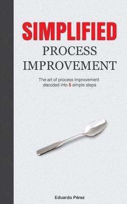 Simplified Process Improvement: The art of process improvement decoded into 5 simple steps by Eduardo Perez