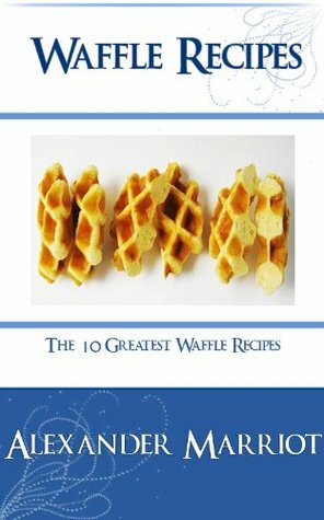 Waffle Recipes : The 10 Greatest Waffle Recipes Ever by Alexander Marriot