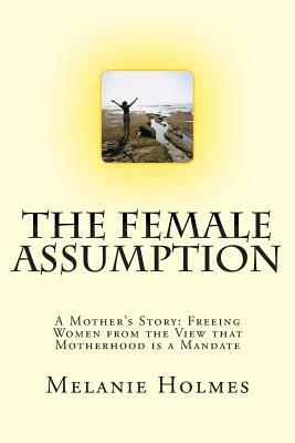 The Female Assumption: A Mother's Story: Freeing Women from the View that Motherhood is a Mandate by Melanie Holmes