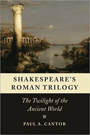 Shakespeare's Roman Trilogy: The Twilight of the Ancient World by Paul A. Cantor