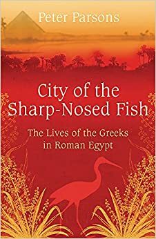 City of the Sharp-Nosed Fish: Greek Papyri Beneath the Egyptian Sand Reveal a Long-Lost World by Peter Parsons