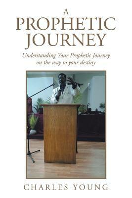 A Prophetic Journey: Understanding Your Prophetic Journey on the Way to Your Destiny by Charles Young