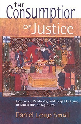 The Consumption of Justice: Emotions, Publicity, and Legal Culture in Marseille, 1264-1423 by Daniel Lord Smail