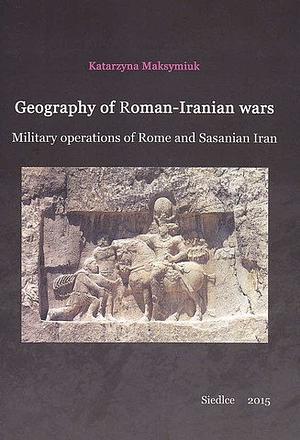 Geography of Roman-Iranian wars: Military operations of Rome and Sasanian Iran by Katarzyna Maksymiuk