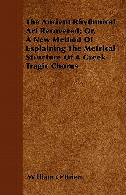 The Ancient Rhythmical Art Recovered; Or, A New Method Of Explaining The Metrical Structure Of A Greek Tragic Chorus by William O'Brien