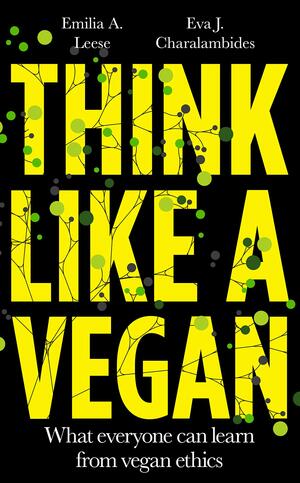 Think like a Vegan: What everyone can learn from vegan ethics by Emilia A. Leese