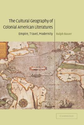 The Cultural Geography of Colonial American Literatures: Empire, Travel, Modernity by Ralph Bauer