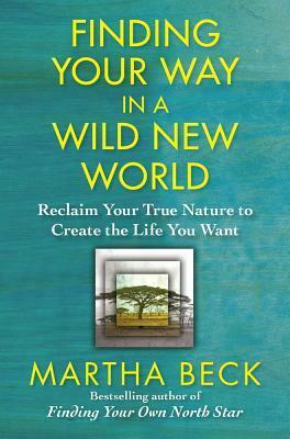 Finding Your Way in a Wild New World: Reclaim Your True Nature to Create the Life You Want by Martha N. Beck