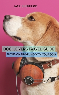 Dog Lovers Travel Guide: 10 Tips On Traveling With Your Dog by Jack Shepherd