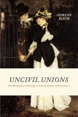 Uncivil Unions: The Metaphysics of Marriage in German Idealism and Romanticism by Adrian Daub