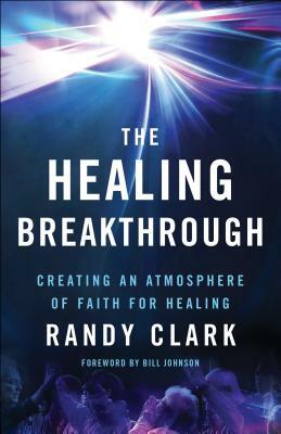The Healing Breakthrough: Creating an Atmosphere of Faith for Healing by Randy Clark