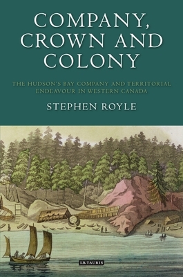 Company, Crown and Colony: The Hudson's Bay Company and Territorial Endeavour in Western Canada by Stephen Royle