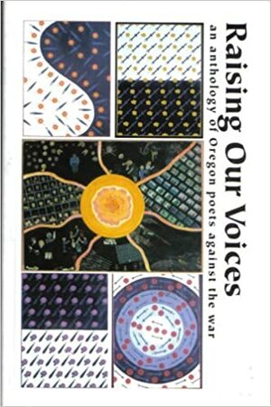 Raising Our Voices: An Anthology of Oregon Poets Against the War by Ingrid Wendt, David West, Patricia J. McLean, Jason Mashak, Duane Poncy, Wendy Counsil, David Abel, David Axelrod, Birgit Nielsen, Susan Reese, Daniel Howe, Alice Shapiro, Lara Flores, Brittany Hutchison