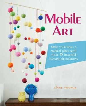 Mobile Art: 35 Beautiful Hanging Decorations for Your Home by Clare Youngs