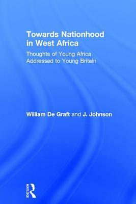 Towards Nationhood in West Africa: Thoughts of Young Africa Addressed to Young Britain by J. Johnson, William De Graft