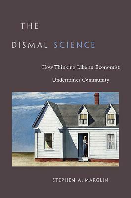 The Dismal Science: How Thinking Like an Economist Undermines Community by Stephen A. Marglin