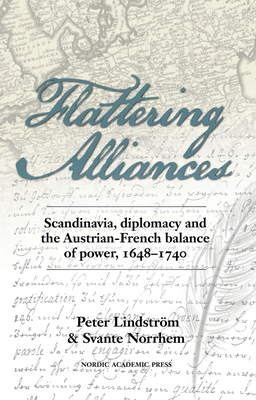 Flattering Alliances: Scandinavia, Diplomacy and the Austrian-French Balance of Power, 1648-1740 by Peter Lindström, Svante Norrhem, Peter Lindstrom