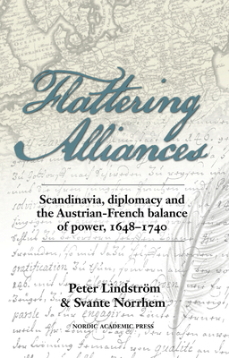 Flattering Alliances: Scandinavia, Diplomacy and the Austrian-French Balance of Power, 1648-1740 by Peter Lindstrom, Peter Lindström, Svante Norrhem