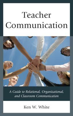 Teacher Communication: A Guide to Relational, Organizational, and Classroom Communication by Ken W. White