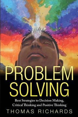 Problem Solving: Proven Strategies to Mastering Critical Thinking, Problem Solving and Decision Making by Thomas Richards