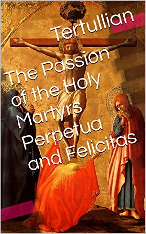 The Passion of the Holy Martyrs Perpetua and Felicitas by Tertullian, Arthur Cleveland Coxe