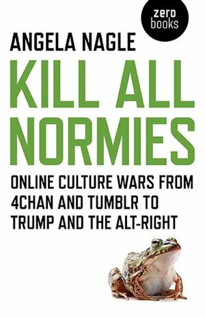 Kill All Normies: Online Culture Wars from 4chan and Tumblr to Trump and the Alt-Right by Angela Nagle