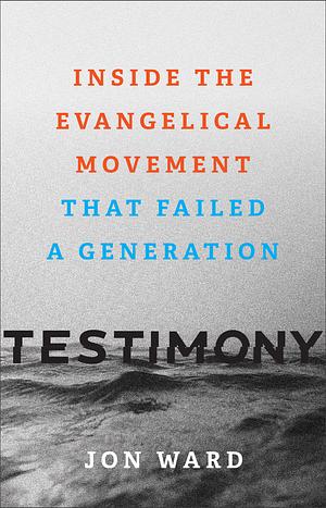 Testimony: Inside the Evangelical Movement That Failed a Generation by Jon Ward