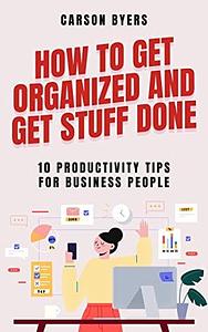 How To Get Organized and Get Stuff Done: 10 Productivity Tips for Business People by Carson Byers