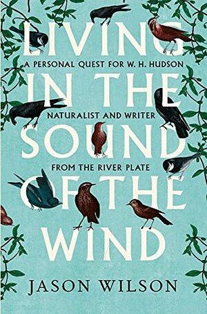 Living in the Sound of the Wind: A Personal Quest for W.H. Hudson, Naturalist and Writer from the River Plate by Jason Wilson
