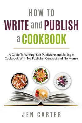 How To Write and Publish a Cookbook: - A Guide To Writing, Self Publishing and Selling A Cookbook With No Publisher Contract and No Money by Jen Carter