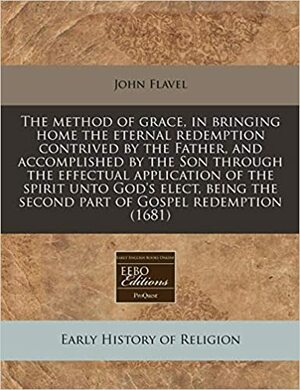 The Method of Grace, in Bringing Home the Eternal Redemption Contrived by the Father, and Accomplished by the Son Through the Effectual Application of the Spirit Unto God's Elect, Being the Second Part of Gospel Redemption by John Flavel