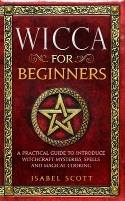 Wicca for Beginners: A Practical Guide to Introduce Witchcraft Mysteries, Spells and Magical Cooking by Isabel Scott