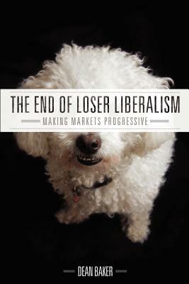 The End of Loser Liberalism: Making Markets Progressive by Dean Baker