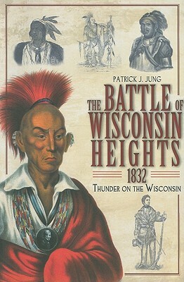 The Battle of Wisconsin Heights, 1832: Thunder on the Wisconsin by Patrick J. Jung