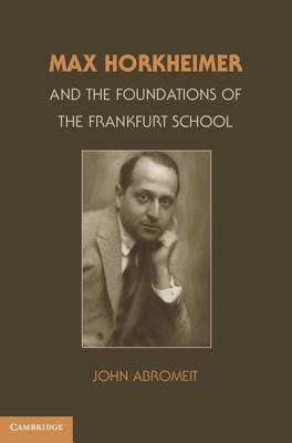 Max Horkheimer and the Foundations of the Frankfurt School by John Abromeit