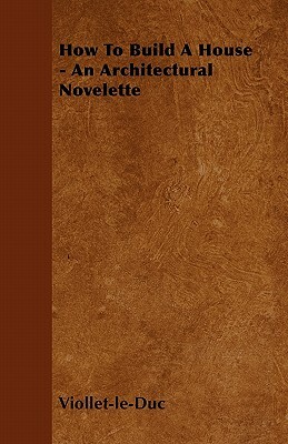 How to Build a House - An Architectural Novelette by Eugene Emmanuel Viollet-Le-Duc