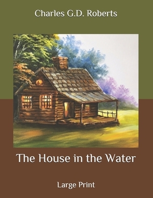 The House in the Water: Large Print by Charles G. D. Roberts