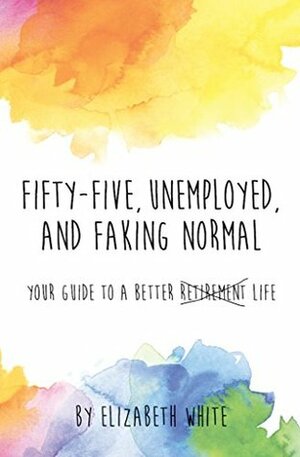Fifty-five, Unemployed, and Faking Normal: Your Guide to a Better Retirement Life by Elizabeth White