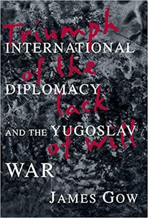 Triumph of the Lack of Will: International Diplomacy and the Yugoslav War by James Gow