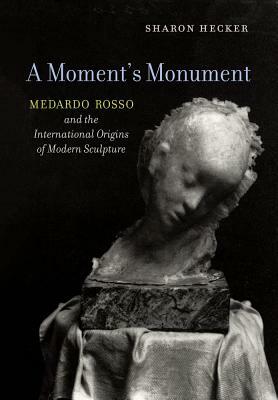 A Moment's Monument: Medardo Rosso and the International Origins of Modern Sculpture by Sharon Hecker