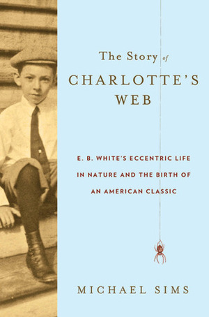 The Story of Charlotte's Web: E.B. White's Eccentric Life in Nature and the Birth of an American Classic by Michael Sims