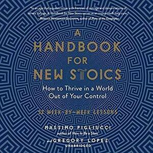A Handbook for New Stoics: How to Thrive in a World out of Your Control by Massimo Pigliucci, Gregory Lopez, Rupert Farley