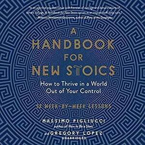 A Handbook for New Stoics: How to Thrive in a World out of Your Control by Massimo Pigliucci, Gregory Lopez, Rupert Farley