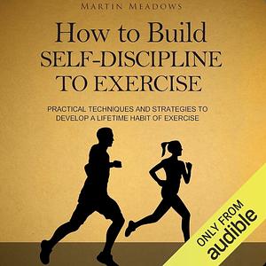 How to Build Self-Discipline to Exercise: Practical Techniques and Strategies to Develop a Lifetime Habit of Exercise by Martin Meadows