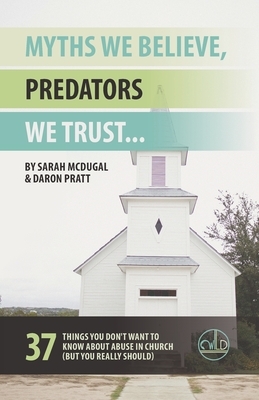 Myths We Believe, Predators We Trust: 37 Things You Don't Want to Know About Abuse in Church (But You Really Should) by Sarah McDugal, Daron Pratt